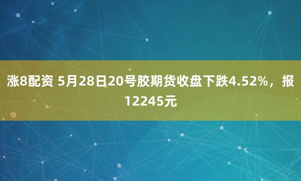 涨8配资 5月28日20号胶期货收盘下跌4.52%，报12245元