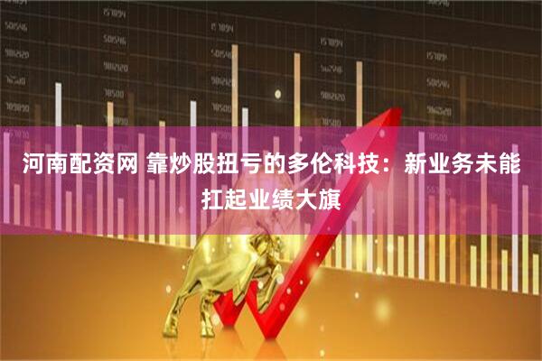 河南配资网 靠炒股扭亏的多伦科技：新业务未能扛起业绩大旗
