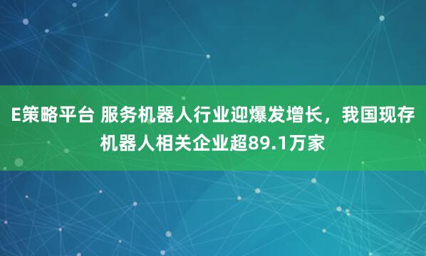 E策略平台 服务机器人行业迎爆发增长，我国现存机器人相关企业超89.1万家