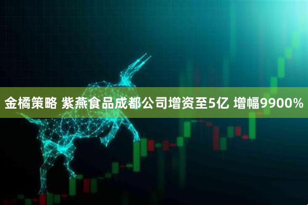 金橘策略 紫燕食品成都公司增资至5亿 增幅9900%