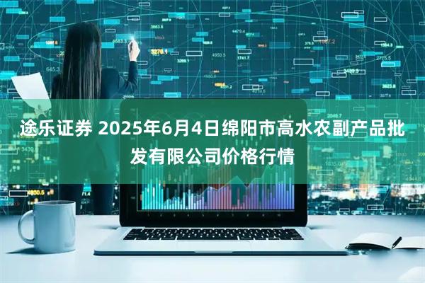 途乐证券 2025年6月4日绵阳市高水农副产品批发有限公司价格行情