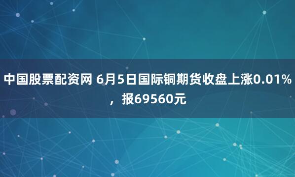 中国股票配资网 6月5日国际铜期货收盘上涨0.01%，报69560元