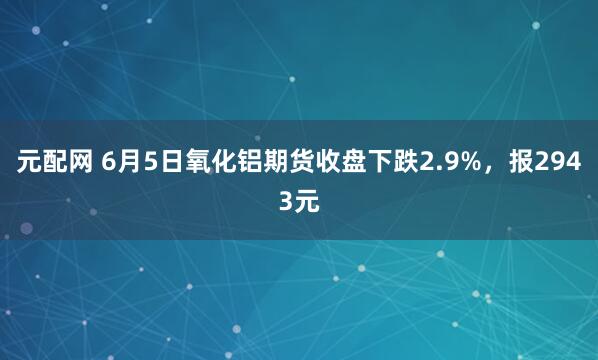 元配网 6月5日氧化铝期货收盘下跌2.9%，报2943元