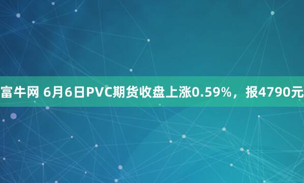 富牛网 6月6日PVC期货收盘上涨0.59%，报4790元