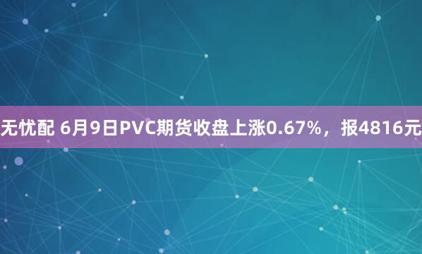 无忧配 6月9日PVC期货收盘上涨0.67%，报4816元