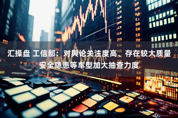 汇操盘 工信部：对舆论关注度高、存在较大质量安全隐患等车型加大抽查力度