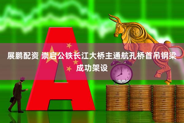 展鹏配资 崇启公铁长江大桥主通航孔桥首吊钢梁成功架设