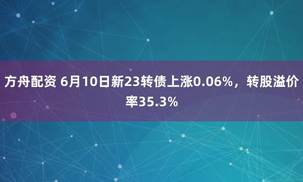 方舟配资 6月10日新23转债上涨0.06%，转股溢价率35.3%