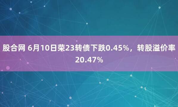 股合网 6月10日荣23转债下跌0.45%，转股溢价率20.47%