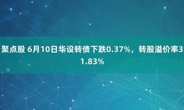 聚点股 6月10日华设转债下跌0.37%，转股溢价率31.83%