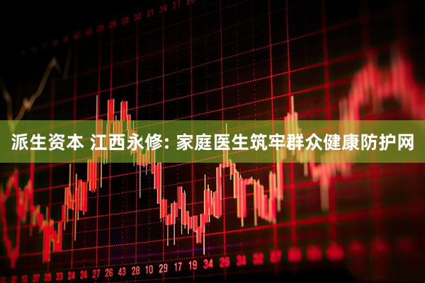 派生资本 江西永修: 家庭医生筑牢群众健康防护网