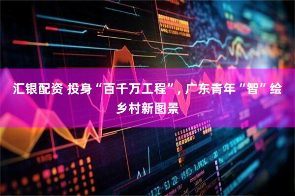 汇银配资 投身“百千万工程”, 广东青年“智”绘乡村新图景