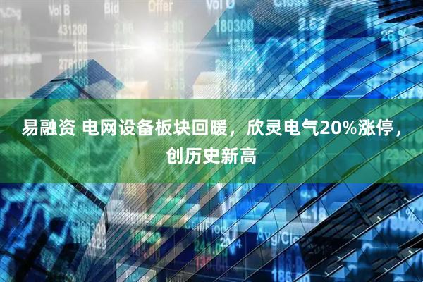 易融资 电网设备板块回暖，欣灵电气20%涨停，创历史新高