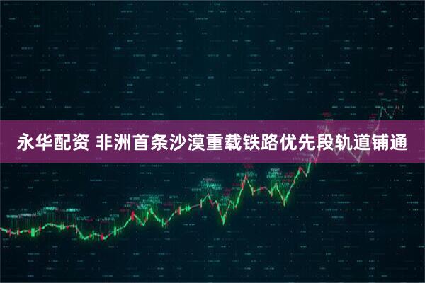 永华配资 非洲首条沙漠重载铁路优先段轨道铺通