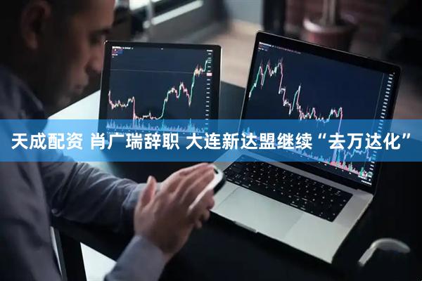 天成配资 肖广瑞辞职 大连新达盟继续“去万达化”