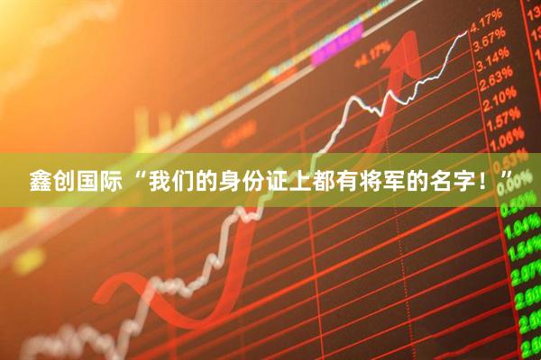 鑫创国际 “我们的身份证上都有将军的名字！”
