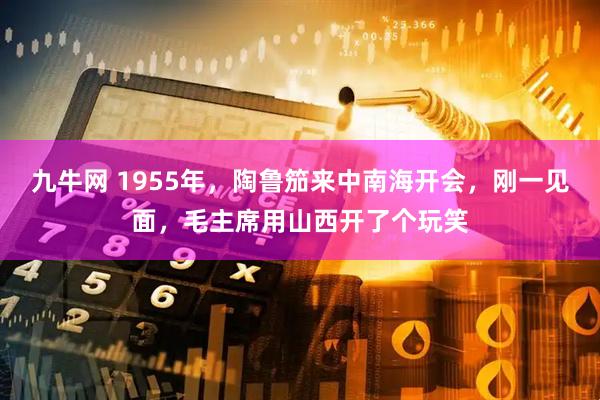 九牛网 1955年，陶鲁笳来中南海开会，刚一见面，毛主席用山西开了个玩笑