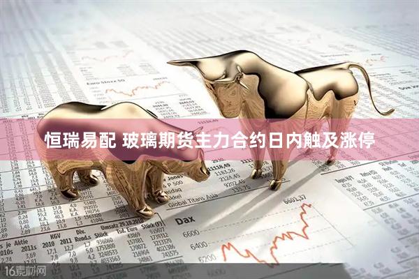 恒瑞易配 玻璃期货主力合约日内触及涨停