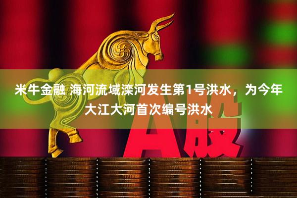 米牛金融 海河流域滦河发生第1号洪水，为今年大江大河首次编号洪水
