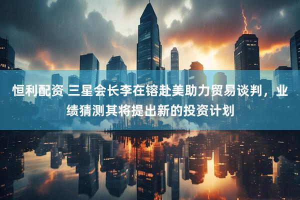 恒利配资 三星会长李在镕赴美助力贸易谈判，业绩猜测其将提出新的投资计划