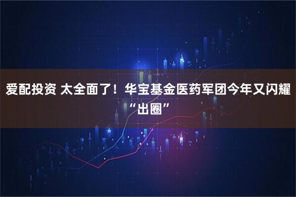 爱配投资 太全面了！华宝基金医药军团今年又闪耀“出圈”