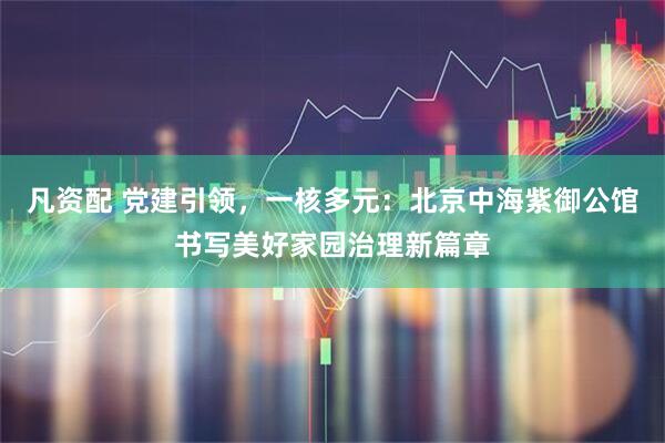 凡资配 党建引领，一核多元：北京中海紫御公馆书写美好家园治理新篇章