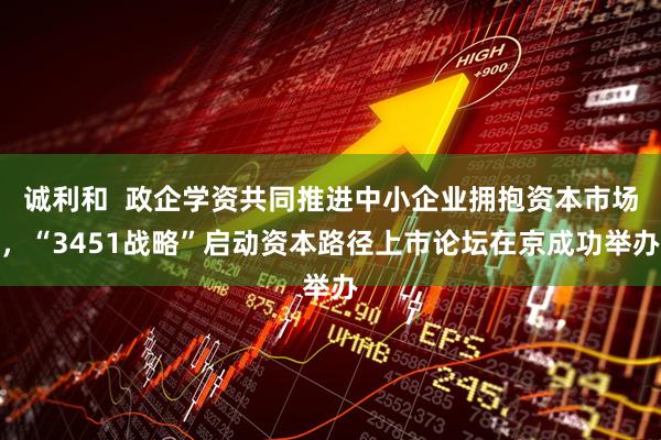 诚利和  政企学资共同推进中小企业拥抱资本市场，“3451战略”启动资本路径上市论坛在京成功举办