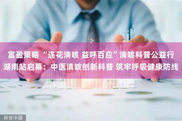 富盈策略 “连花清咳 益呼百应”清咳科普公益行湖南站启幕：中医清咳创新科普 筑牢呼吸健康防线