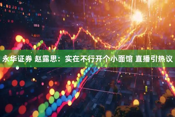 永华证券 赵露思：实在不行开个小面馆 直播引热议