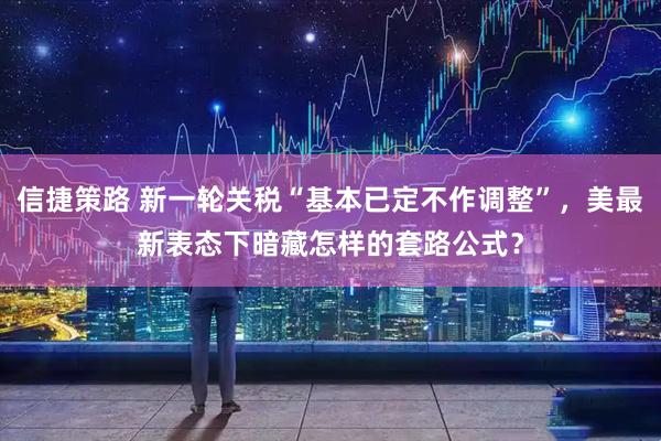 信捷策路 新一轮关税“基本已定不作调整”，美最新表态下暗藏怎样的套路公式？