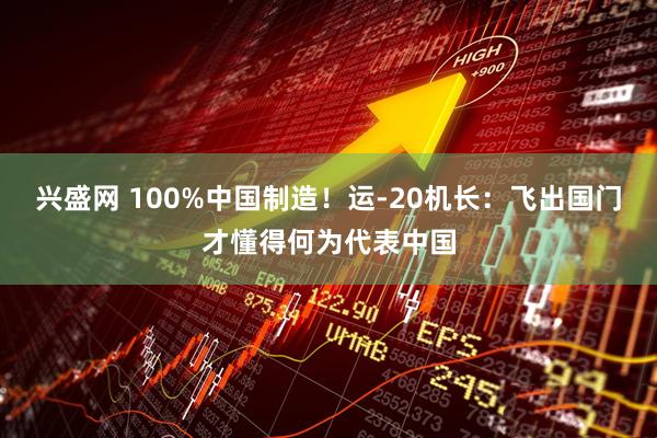 兴盛网 100%中国制造！运-20机长：飞出国门才懂得何为代表中国
