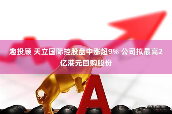 趣投顾 天立国际控股盘中涨超9% 公司拟最高2亿港元回购股份