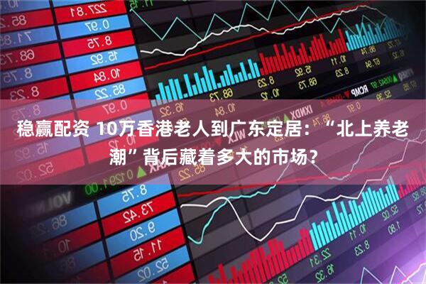 稳赢配资 10万香港老人到广东定居：“北上养老潮”背后藏着多大的市场？