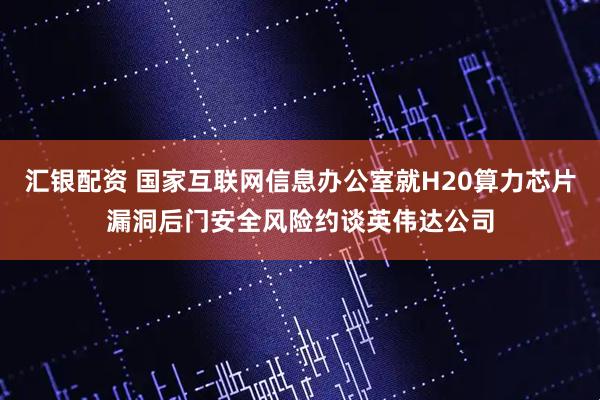 汇银配资 国家互联网信息办公室就H20算力芯片漏洞后门安全风险约谈英伟达公司