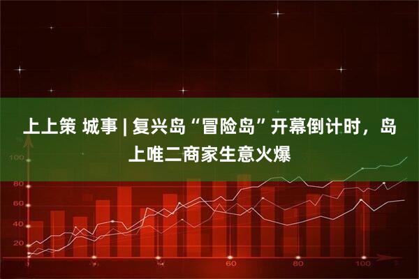 上上策 城事 | 复兴岛“冒险岛”开幕倒计时，岛上唯二商家生意火爆
