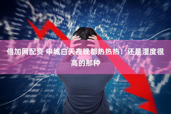 倍加网配资 申城白天夜晚都热热热！还是湿度很高的那种