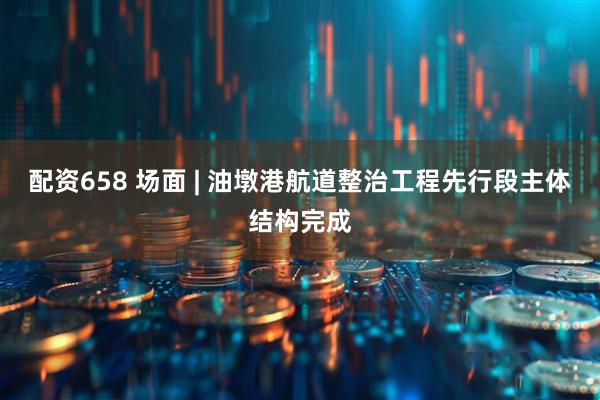 配资658 场面 | 油墩港航道整治工程先行段主体结构完成