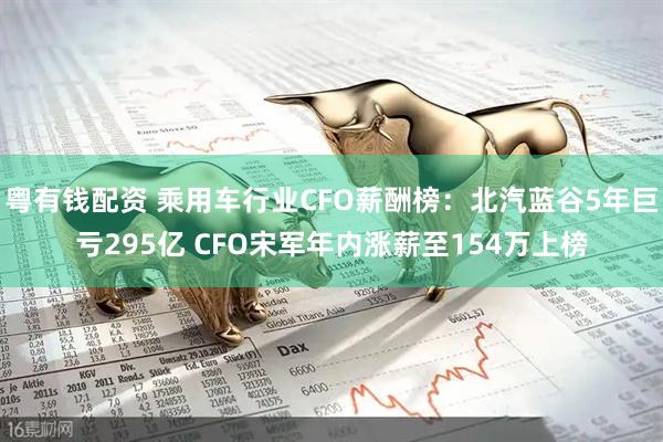 粤有钱配资 乘用车行业CFO薪酬榜：北汽蓝谷5年巨亏295亿 CFO宋军年内涨薪至154万上榜