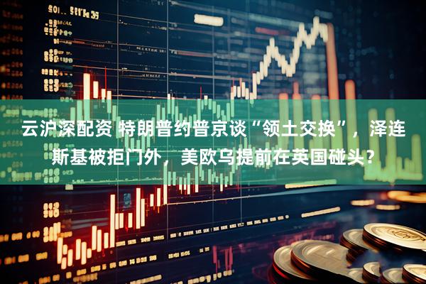 云沪深配资 特朗普约普京谈“领土交换”，泽连斯基被拒门外，美欧乌提前在英国碰头？