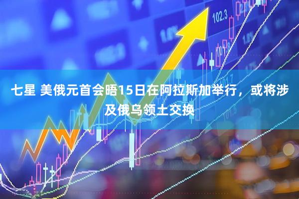 七星 美俄元首会晤15日在阿拉斯加举行，或将涉及俄乌领土交换