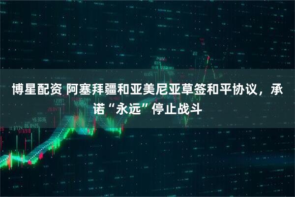 博星配资 阿塞拜疆和亚美尼亚草签和平协议，承诺“永远”停止战斗