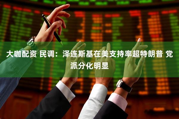 大咖配资 民调：泽连斯基在美支持率超特朗普 党派分化明显