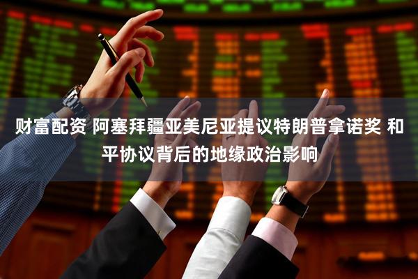 财富配资 阿塞拜疆亚美尼亚提议特朗普拿诺奖 和平协议背后的地缘政治影响