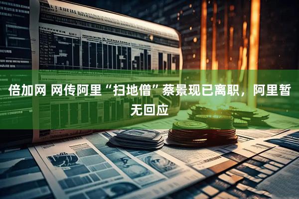 倍加网 网传阿里“扫地僧”蔡景现已离职，阿里暂无回应