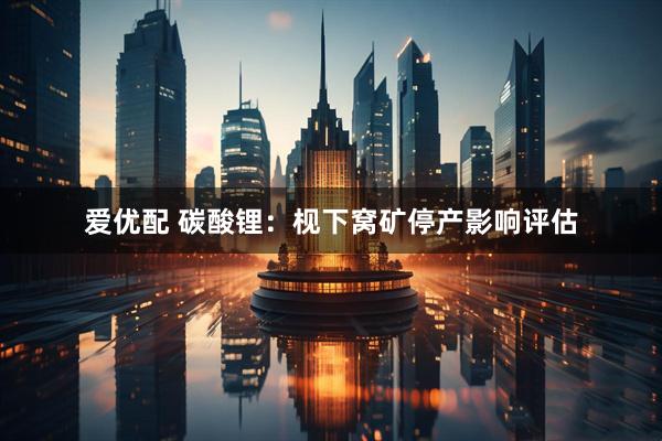 爱优配 碳酸锂：枧下窝矿停产影响评估