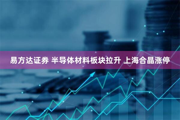易方达证券 半导体材料板块拉升 上海合晶涨停
