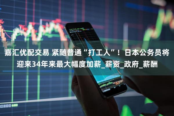嘉汇优配交易 紧随普通“打工人”！日本公务员将迎来34年来最大幅度加薪_薪资_政府_薪酬