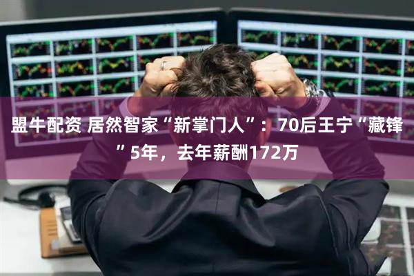 盟牛配资 居然智家“新掌门人”：70后王宁“藏锋”5年，去年薪酬172万