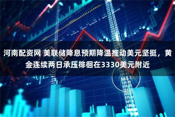 河南配资网 美联储降息预期降温推动美元坚挺，黄金连续两日承压徘徊在3330美元附近