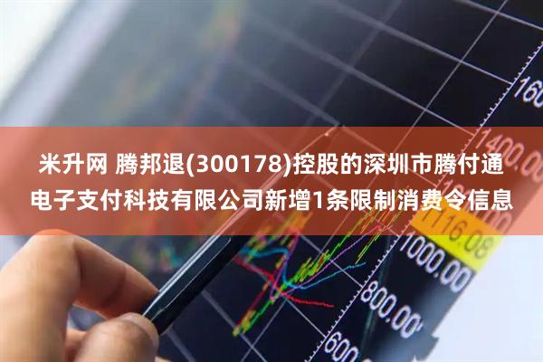 米升网 腾邦退(300178)控股的深圳市腾付通电子支付科技有限公司新增1条限制消费令信息